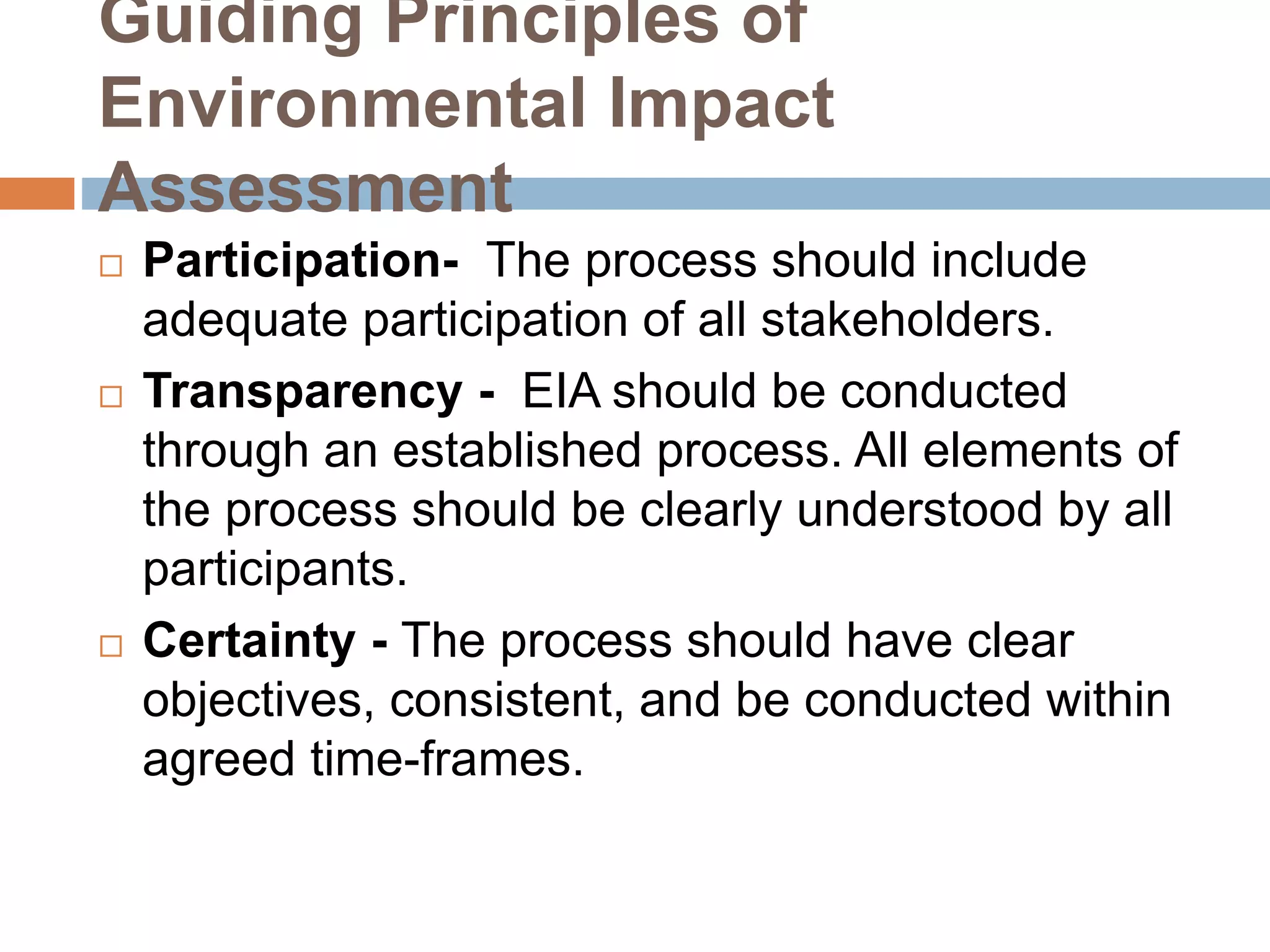 Guiding Principles of
Environmental Impact
Assessment
 Participation- The process should include
adequate participation of all stakeholders.
 Transparency - EIA should be conducted
through an established process. All elements of
the process should be clearly understood by all
participants.
 Certainty - The process should have clear
objectives, consistent, and be conducted within
agreed time-frames.
 