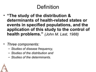 Definition
• “The study of the distribution &
  determinants of health-related states or
  events in specified populations, and the
  application of this study to the control of
  health problems.” (John M. Last, 1988)

• Three components:
  – Studies of disease frequency,
  – Studies of the distribution and
  – Studies of the determinants.
 