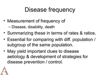 Disease frequency
• Measurement of frequency of
  – Disease, disability, death
• Summarizing these in terms of rates & ratios.
• Essential for comparing with diff. population /
  subgroup of the same population.
• May yield important clues to disease
  aetiology & development of strategies for
  disease prevention / control.
 
