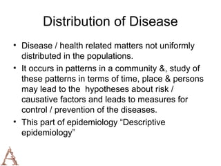 Distribution of Disease
• Disease / health related matters not uniformly
  distributed in the populations.
• It occurs in patterns in a community &, study of
  these patterns in terms of time, place & persons
  may lead to the hypotheses about risk /
  causative factors and leads to measures for
  control / prevention of the diseases.
• This part of epidemiology “Descriptive
  epidemiology”
 