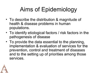 Aims of Epidemiology
• To describe the distribution & magnitude of
  health & disease problems in human
  populations.
• To identify etiological factors / risk factors in the
  pathogenesis of disease
• To provide the data essential to the planning,
  implementation & evaluation of services for the
  prevention, control and treatment of diseases
  and to the setting up of priorities among those
  services.
 