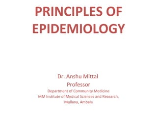 PRINCIPLES OF
EPIDEMIOLOGY
Dr. Anshu Mittal
Professor
Department of Community Medicine
MM Institute of Medical Sciences and Research,
Mullana, Ambala
 