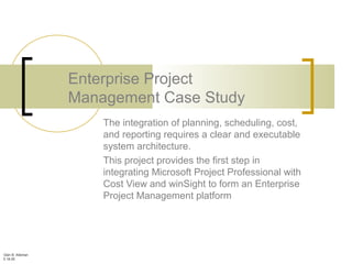 Glen B. Alleman
5.18.05
Enterprise Project
Management Case Study
The integration of planning, scheduling, cost,
and reporting requires a clear and executable
system architecture.
This project provides the first step in
integrating Microsoft Project Professional with
Cost View and winSight to form an Enterprise
Project Management platform
 