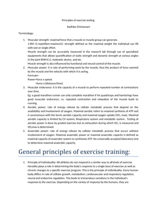 Principles of exercise testing.
Radhika Chintamani
Terminology:
1. Muscular strength: maximal force that a muscle or muscle group can generate.
1-RM (1-repetition-maximum): strength defined as the maximal weight the individual can lift
with one or single effort.
Muscle strength can be accurately measured in the research lab through use of specialized
equipments that allows quantification of static strength and dynamic strength at various angles
in the joint ROM E.G. Isokinetic device, and etc.
Muscle strength is also influenced by functional and neural control of the muscle.
2. Muscular power: it is rate of performing work by the muscle, thus the product of force exerted
by the muscle and the velocity with which it is acting.
Formula=
Power=force x speed.
=force x [distance/time].
3. Muscular endurance: it is the capacity of a muscle to perform repeated number of contractions
over time.
Eg: a good marathon runner can only complete marathon if his quadriceps and hamstrings have
good muscular endurance, i.e. repeated contraction and relaxation of the muscle leads to
running.
4. Aerobic power: rate of energy release by cellular metabolic process that depend on the
availability and involvement of oxygen. Maximal aerobic refers to maximal synthesis of ATP and
is synonymous with the terms aerobic capacity and maximal oxygen uptake (VO2 max). Maximal
aerobic capacity is limited by CV system, Respiratory system and metabolic system. Testing of
aerobic power is done by graded exercise test to exhaustion during which VO2 is measured and
VO2max is determined.
5. Anaerobic power: rate of energy release by cellular metabolic process that occurs without
involvement of oxygen. Maximal anaerobic power or maximal anaerobic capacity is defined as
maximal capacity of anaerobic system to synthesize ATP. No universally accepted laboratory test
to determine maximal anaerobic capacity.
General principles of exercise training:
1. Principle of Individuality: All athletes do not respond in a similar way to all kinds of exercise.
Heredity plays a role in determining the body’s response to a single bout of exercise as well as
chronic changes to a specific exercise program. This is the principle of individuality. Every human
body differs in rate of cellular growth, metabolism, cardiovascular and respiratory regulation,
neural and endocrine regulation. This leads to tremendous variations in the individual’s
response to the exercise. Depending on the variety of response by the humans, they are
 