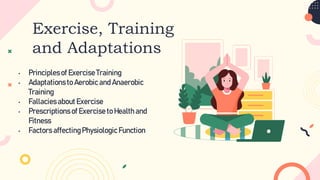 Exercise, Training
and Adaptations
• Principlesof Exercise Training
• Adaptationsto Aerobic and Anaerobic
Training
• Fallaciesabout Exercise
• Prescriptionsof Exercise to Healthand
Fitness
• Factors affectingPhysiologic Function
 