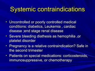Systemic contraindications
• Uncontrolled or poorly controlled medical

conditions: diabetics, Leukemia , cardiac
disease ;end stage renal disease
• Severe bleeding diathesis as hemophilia ,or
platelet disorder
• Pregnancy is a relative contraindication? Safe in
the second trimester
• Patients on special medications: corticosteroids,
immunosuppressive, or chemotherapy
20/01/14

 