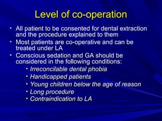 Level of co-operation
• All patient to be consented for dental extraction

and the procedure explained to them
• Most patients are co-operative and can be
treated under LA
• Conscious sedation and GA should be
considered in the following conditions:
• Irreconcilable dental phobia
• Handicapped patients
• Young children below the age of reason
• Long procedure
• Contraindication to LA
20/01/14

 