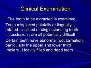 Clinical Examination
.The tooth to be extracted is examined
Teeth misplaced palatally or lingually ,
rotated , inclined or single standing teeth
.in occlusion , are all potentially difficult
Certain teeth have abnormal root formation,
particularly the upper and lower third
.molars . Heavily filled and dead teeth

20/01/14

 
