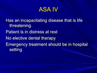 ASA IV
Has an incapacitating disease that is life
threatening
Patient is in distress at rest
No elective dental therapy
Emergency treatment should be in hospital
setting

20/01/14

 