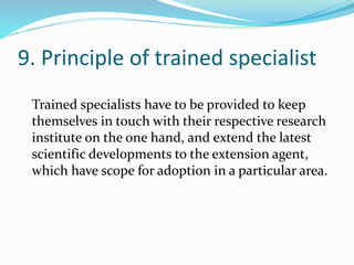 9. Principle of trained specialist
Trained specialists have to be provided to keep
themselves in touch with their respective research
institute on the one hand, and extend the latest
scientific developments to the extension agent,
which have scope for adoption in a particular area.
 