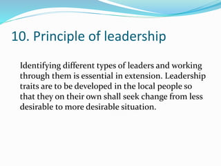 10. Principle of leadership
Identifying different types of leaders and working
through them is essential in extension. Leadership
traits are to be developed in the local people so
that they on their own shall seek change from less
desirable to more desirable situation.
 