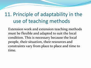 11. Principle of adaptability in the
use of teaching methods
Extension work and extension teaching methods
must be flexible and adapted to suit the local
condition. This is necessary because the local
people, their situation, their resources and
constraints vary from place to place and time to
time.
 