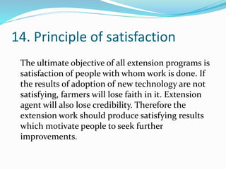 14. Principle of satisfaction
The ultimate objective of all extension programs is
satisfaction of people with whom work is done. If
the results of adoption of new technology are not
satisfying, farmers will lose faith in it. Extension
agent will also lose credibility. Therefore the
extension work should produce satisfying results
which motivate people to seek further
improvements.
 