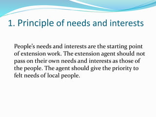 1. Principle of needs and interests
People’s needs and interests are the starting point
of extension work. The extension agent should not
pass on their own needs and interests as those of
the people. The agent should give the priority to
felt needs of local people.
 