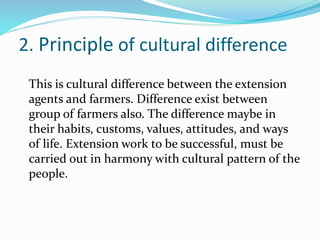 2. Principle of cultural difference
This is cultural difference between the extension
agents and farmers. Difference exist between
group of farmers also. The difference maybe in
their habits, customs, values, attitudes, and ways
of life. Extension work to be successful, must be
carried out in harmony with cultural pattern of the
people.
 