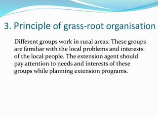 3. Principle of grass-root organisation
Different groups work in rural areas. These groups
are familiar with the local problems and interests
of the local people. The extension agent should
pay attention to needs and interests of these
groups while planning extension programs.
 