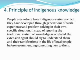 4. Principle of indigenous knowledge
People everywhere have indigenous systems which
they have developed through generations of work
experience and problem solving in their own
specific situation. Instead of ignoring the
traditional system of knowledge as outdated the
extension agent should try to understand them
and their ramifications in the life of local people
before recommending something new to them.
 