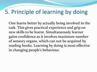5. Principle of learning by doing
One learns better by actually being involved in the
task. This gives practical experience and grip on
new skills to be learnt. Simultaneously learner
gains confidence as it involves maximum number
of sensory organs, which can not be acquired by
reading books. Learning by doing is most effective
in changing people’s behaviour.
 