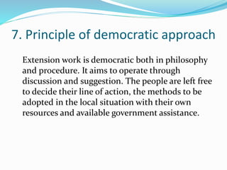 7. Principle of democratic approach
Extension work is democratic both in philosophy
and procedure. It aims to operate through
discussion and suggestion. The people are left free
to decide their line of action, the methods to be
adopted in the local situation with their own
resources and available government assistance.
 