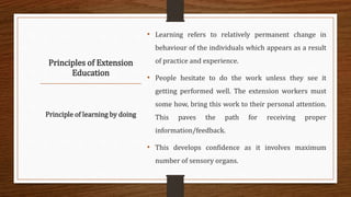 Principles of Extension
Education
• Learning refers to relatively permanent change in
behaviour of the individuals which appears as a result
of practice and experience.
• People hesitate to do the work unless they see it
getting performed well. The extension workers must
some how, bring this work to their personal attention.
This paves the path for receiving proper
information/feedback.
• This develops confidence as it involves maximum
number of sensory organs.
Principle of learning by doing
 