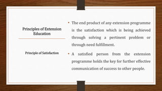 Principles of Extension
Education
• The end product of any extension programme
is the satisfaction which is being achieved
through solving a pertinent problem or
through need fulfillment.
• A satisfied person from the extension
programme holds the key for further effective
communication of success to other people.
Principle of Satisfaction
 
