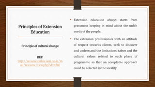 Principles of Extension
Education
Principle of cultural change
REF:
http://ecoursesonline.iasri.res.in/m
od/resource/view.php?id=4360
• Extension education always starts from
grassroots keeping in mind about the unfelt
needs of the people.
• The extension professionals with an attitude
of respect towards clients, seek to discover
and understand the limitations, taboo and the
cultural values related to each phase of
programme so that an acceptable approach
could be selected in the locality
 