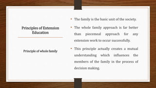 Principles of Extension
Education
• The family is the basic unit of the society.
• The whole family approach is far better
than piecemeal approach for any
extension work to occur successfully.
• This principle actually creates a mutual
understanding which influences the
members of the family in the process of
decision making.
Principle of whole family
 