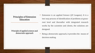 Principles of Extension
Education
• Extension is an applied Science (J.P. Leagans). It is a
two way process of identification of problems at grass-
root level and thereafter with integrated research
works by the scientists and clients, the solutions are
designed.
• Being a democratic approach, it provides the means of
decision making.
Principle of applied science and
democratic approach
 