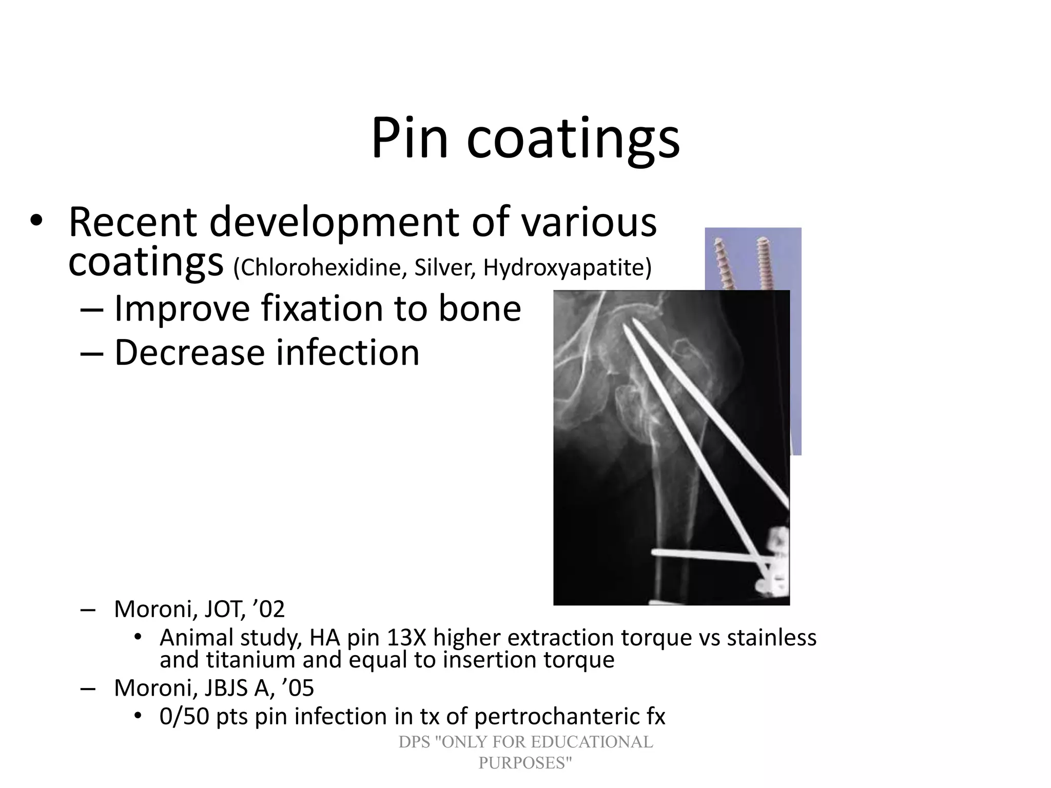 Pin coatings
• Recent development of various
coatings (Chlorohexidine, Silver, Hydroxyapatite)
– Improve fixation to bone
– Decrease infection
– Moroni, JOT, ’02
• Animal study, HA pin 13X higher extraction torque vs stainless
and titanium and equal to insertion torque
– Moroni, JBJS A, ’05
• 0/50 pts pin infection in tx of pertrochanteric fx
DPS "ONLY FOR EDUCATIONAL
PURPOSES"
 