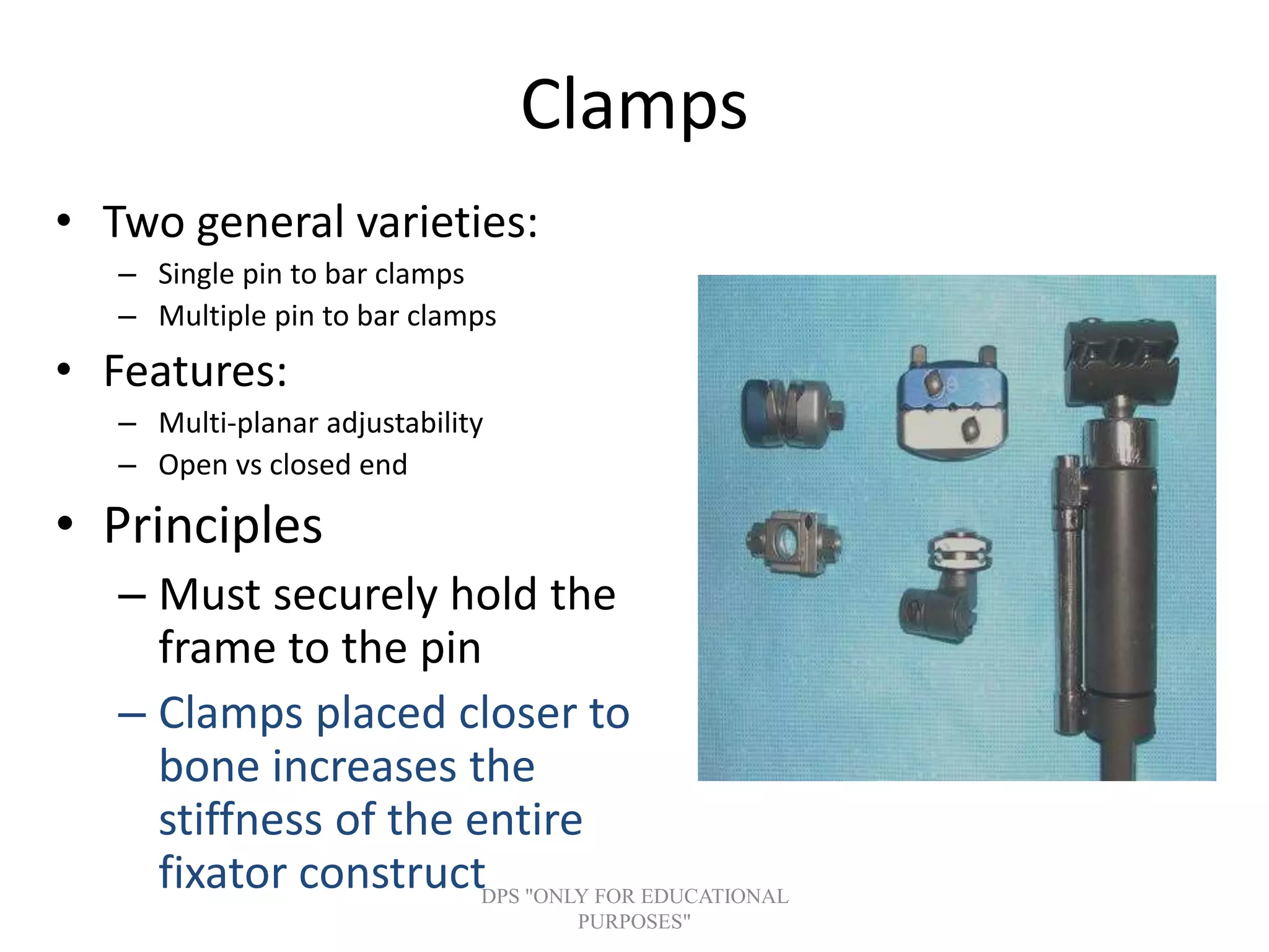 Clamps
• Two general varieties:
– Single pin to bar clamps
– Multiple pin to bar clamps
• Features:
– Multi-planar adjustability
– Open vs closed end
• Principles
– Must securely hold the
frame to the pin
– Clamps placed closer to
bone increases the
stiffness of the entire
fixator constructDPS "ONLY FOR EDUCATIONAL
PURPOSES"
 