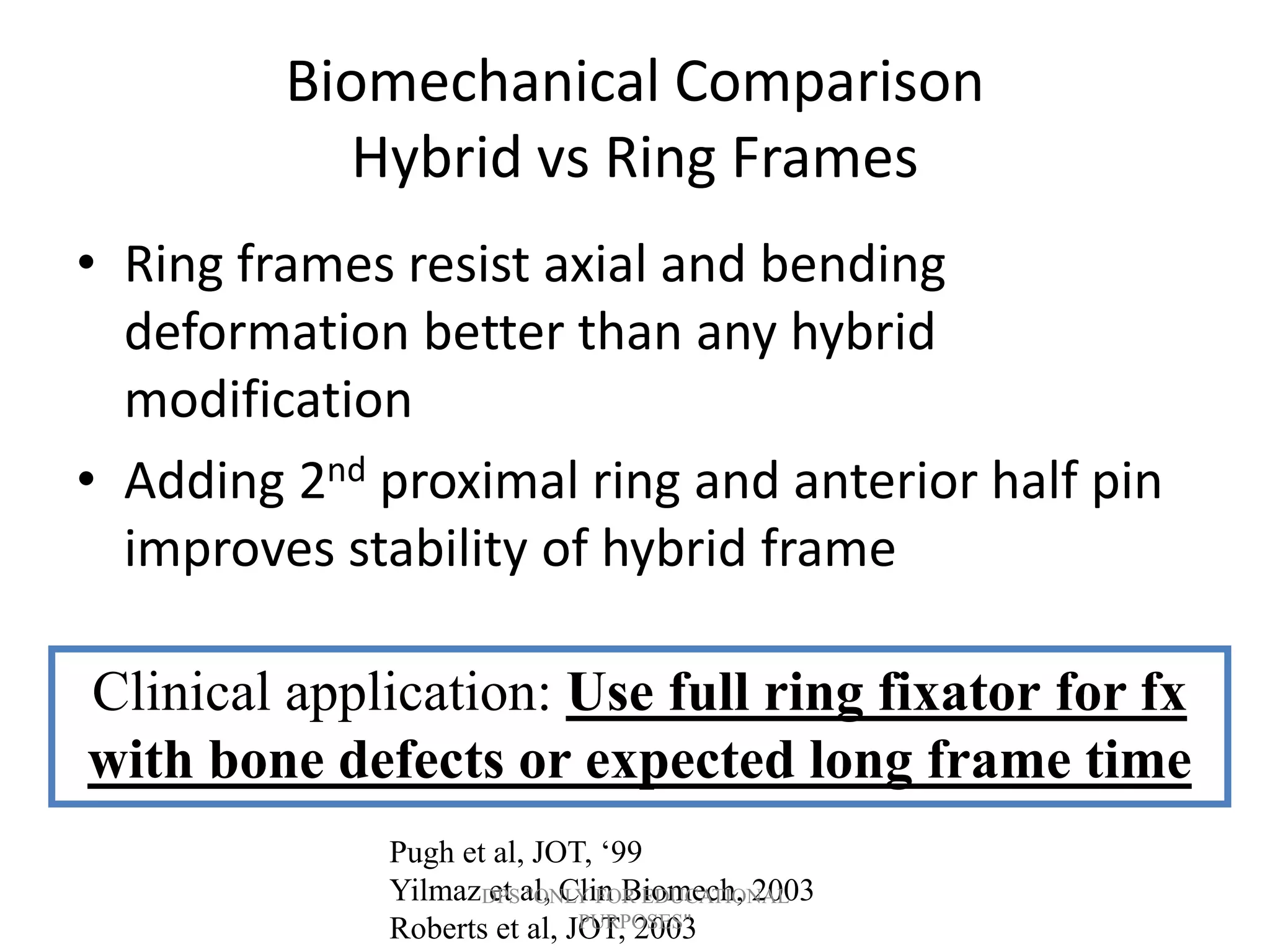 Biomechanical Comparison
Hybrid vs Ring Frames
• Ring frames resist axial and bending
deformation better than any hybrid
modification
• Adding 2nd proximal ring and anterior half pin
improves stability of hybrid frame
Pugh et al, JOT, ‘99
Yilmaz et al, Clin Biomech, 2003
Roberts et al, JOT, 2003
Clinical application: Use full ring fixator for fx
with bone defects or expected long frame time
DPS "ONLY FOR EDUCATIONAL
PURPOSES"
 