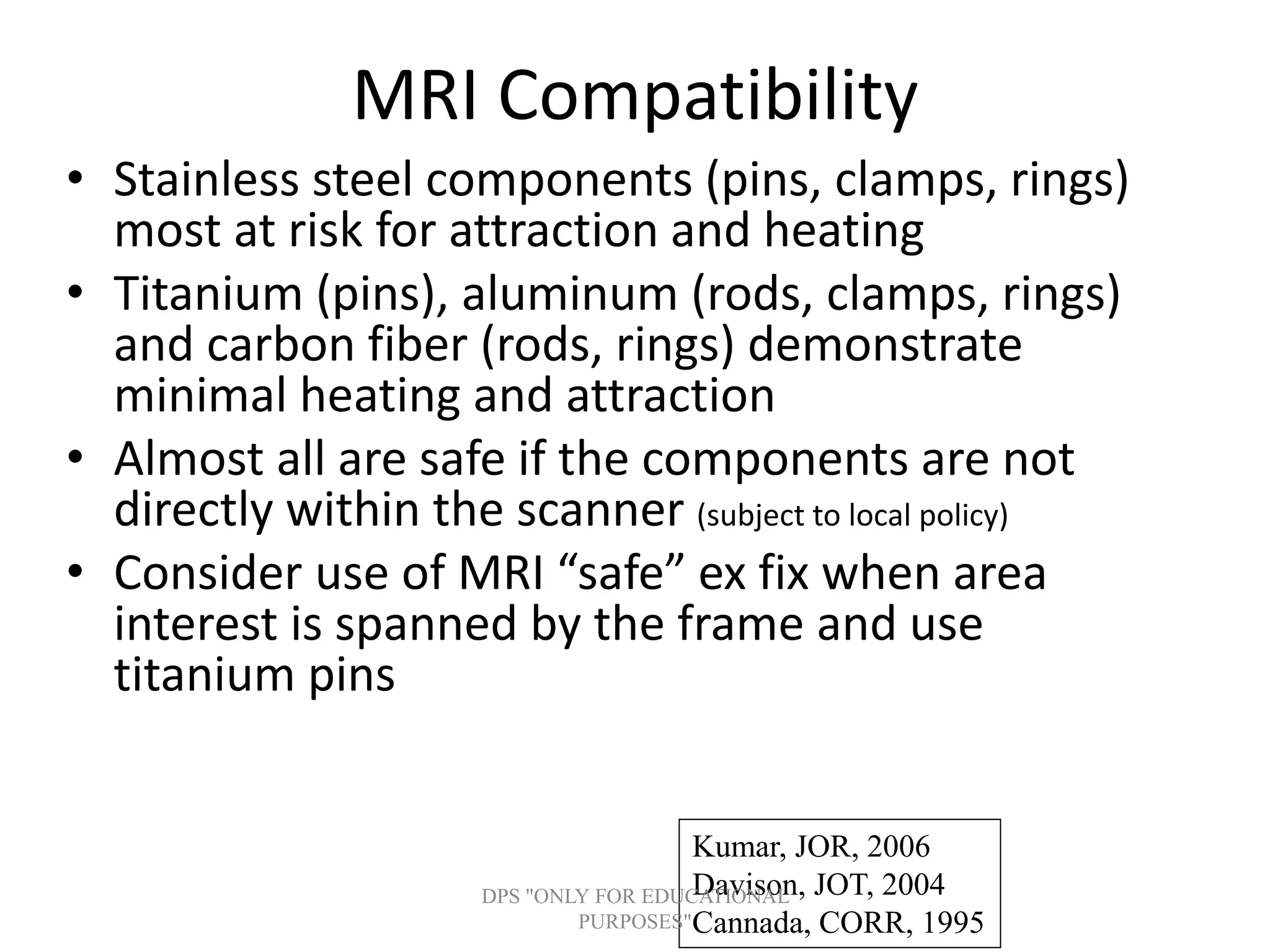 MRI Compatibility
• Stainless steel components (pins, clamps, rings)
most at risk for attraction and heating
• Titanium (pins), aluminum (rods, clamps, rings)
and carbon fiber (rods, rings) demonstrate
minimal heating and attraction
• Almost all are safe if the components are not
directly within the scanner (subject to local policy)
• Consider use of MRI “safe” ex fix when area
interest is spanned by the frame and use
titanium pins
Kumar, JOR, 2006
Davison, JOT, 2004
Cannada, CORR, 1995
DPS "ONLY FOR EDUCATIONAL
PURPOSES"
 