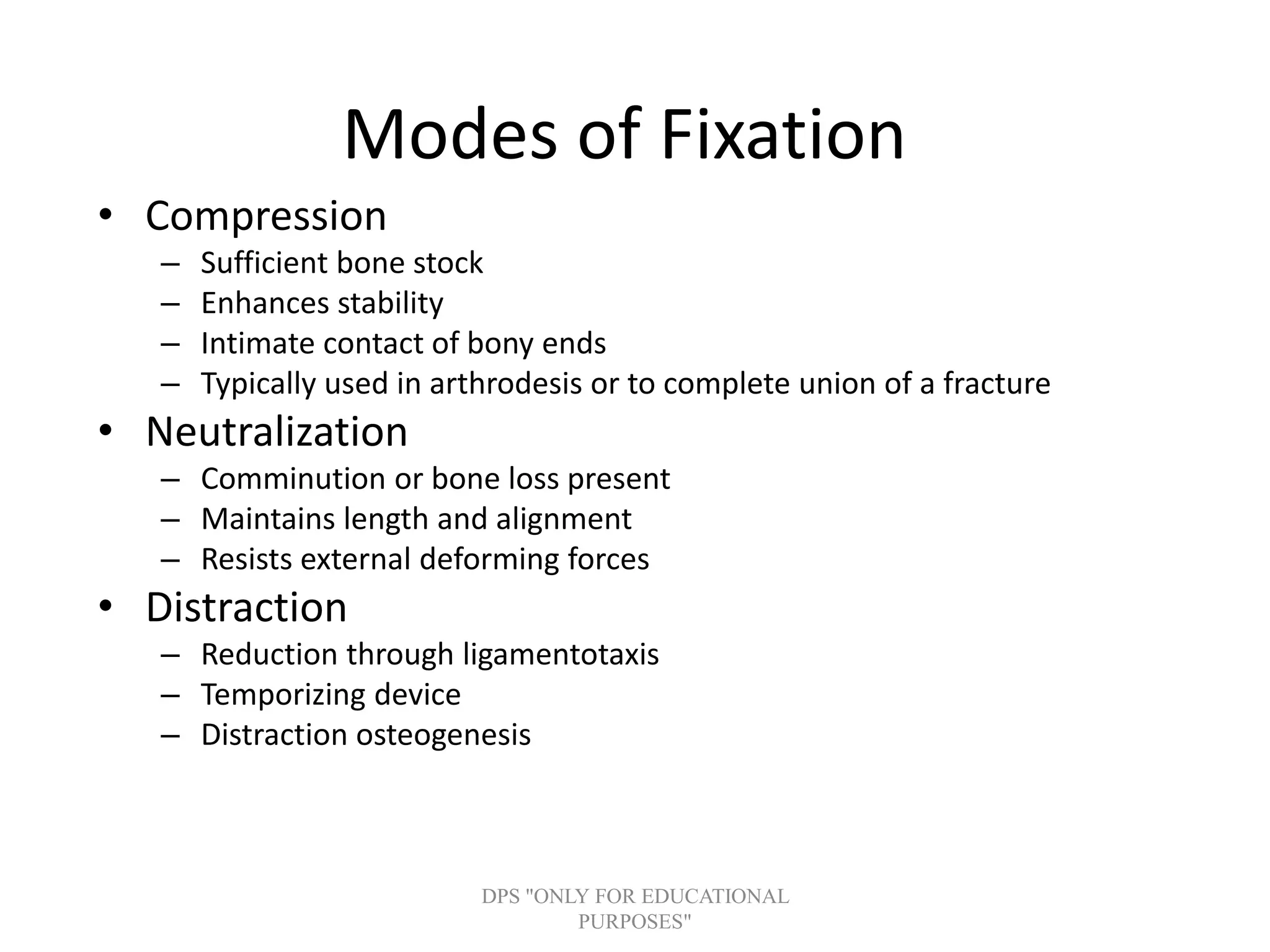Modes of Fixation
• Compression
– Sufficient bone stock
– Enhances stability
– Intimate contact of bony ends
– Typically used in arthrodesis or to complete union of a fracture
• Neutralization
– Comminution or bone loss present
– Maintains length and alignment
– Resists external deforming forces
• Distraction
– Reduction through ligamentotaxis
– Temporizing device
– Distraction osteogenesis
DPS "ONLY FOR EDUCATIONAL
PURPOSES"
 