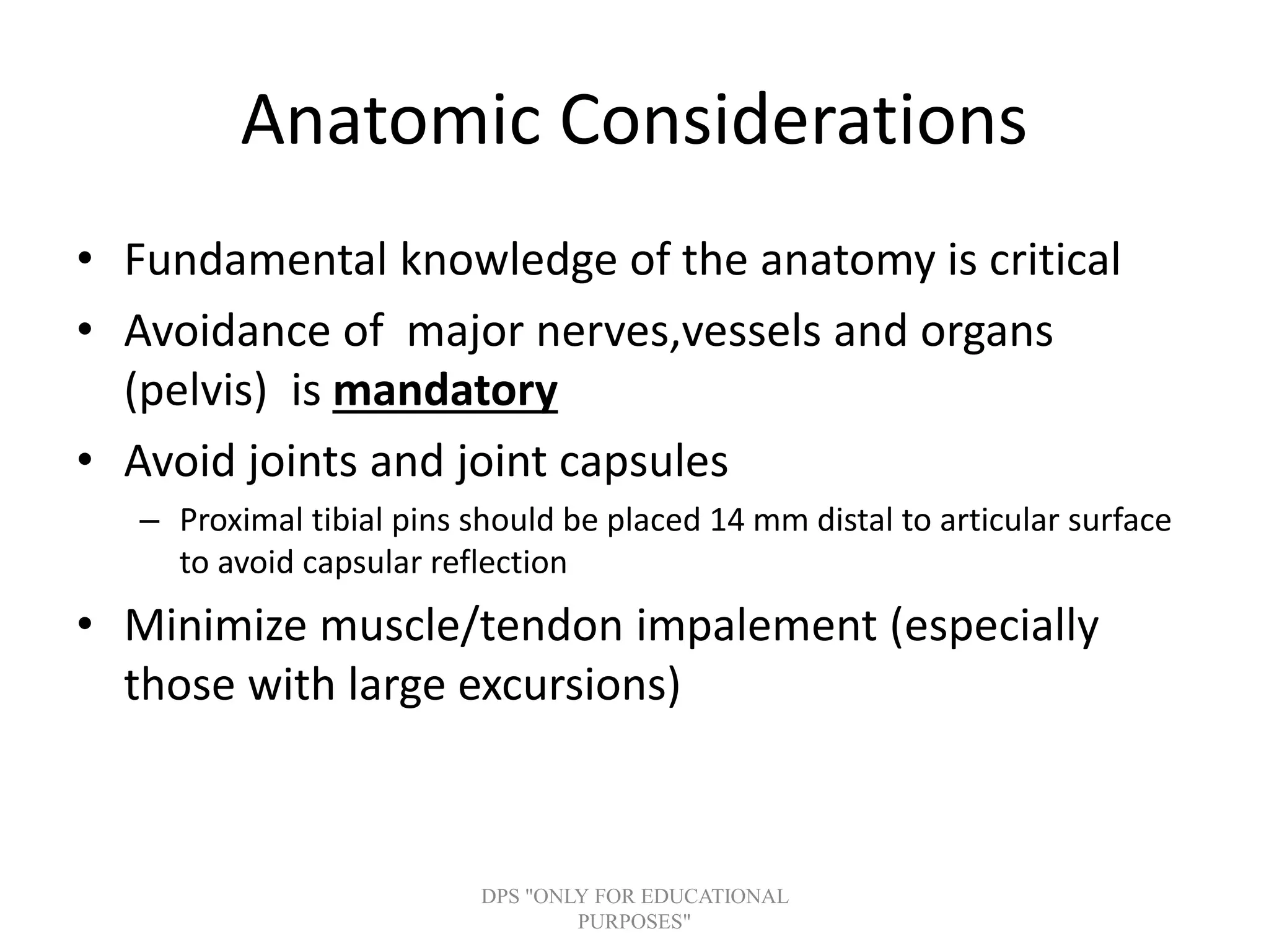 Anatomic Considerations
• Fundamental knowledge of the anatomy is critical
• Avoidance of major nerves,vessels and organs
(pelvis) is mandatory
• Avoid joints and joint capsules
– Proximal tibial pins should be placed 14 mm distal to articular surface
to avoid capsular reflection
• Minimize muscle/tendon impalement (especially
those with large excursions)
DPS "ONLY FOR EDUCATIONAL
PURPOSES"
 