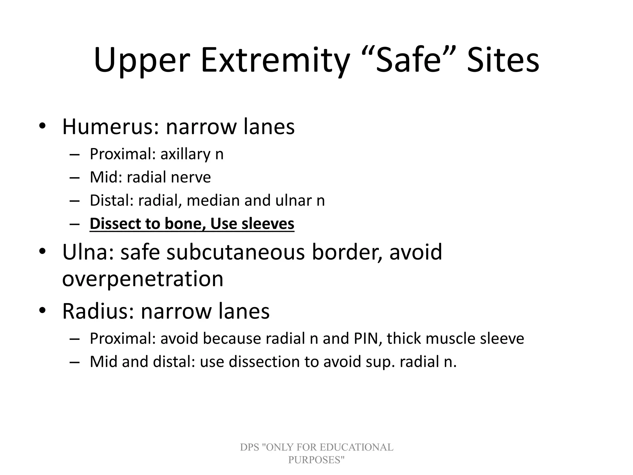 Upper Extremity “Safe” Sites
• Humerus: narrow lanes
– Proximal: axillary n
– Mid: radial nerve
– Distal: radial, median and ulnar n
– Dissect to bone, Use sleeves
• Ulna: safe subcutaneous border, avoid
overpenetration
• Radius: narrow lanes
– Proximal: avoid because radial n and PIN, thick muscle sleeve
– Mid and distal: use dissection to avoid sup. radial n.
DPS "ONLY FOR EDUCATIONAL
PURPOSES"
 