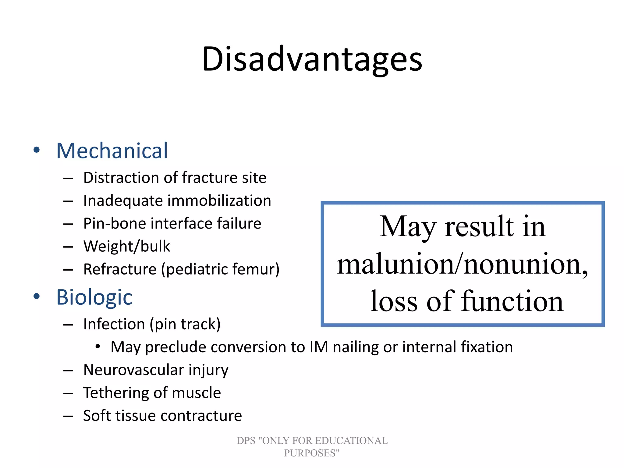 Disadvantages
• Mechanical
– Distraction of fracture site
– Inadequate immobilization
– Pin-bone interface failure
– Weight/bulk
– Refracture (pediatric femur)
• Biologic
– Infection (pin track)
• May preclude conversion to IM nailing or internal fixation
– Neurovascular injury
– Tethering of muscle
– Soft tissue contracture
May result in
malunion/nonunion,
loss of function
DPS "ONLY FOR EDUCATIONAL
PURPOSES"
 