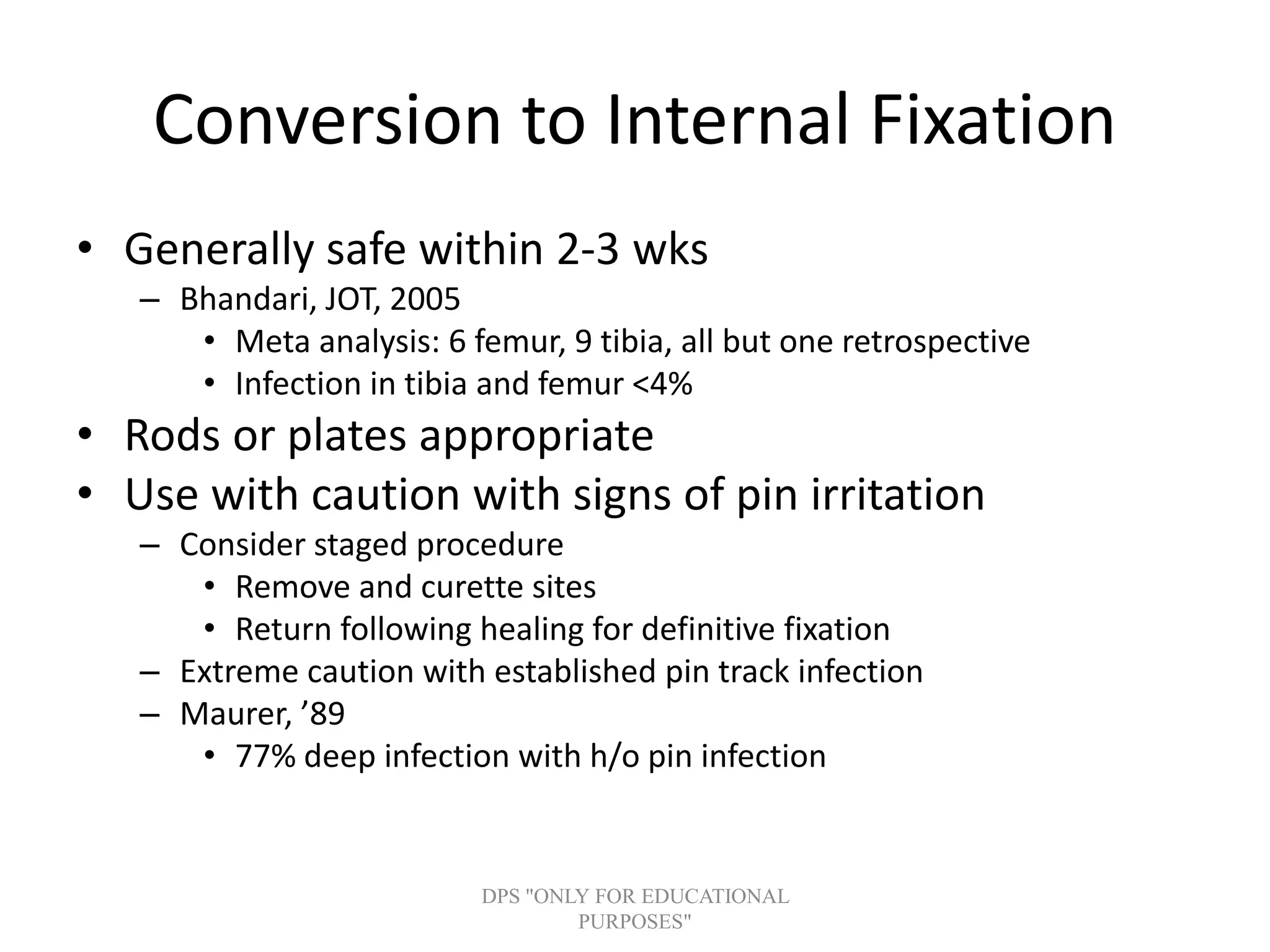 Conversion to Internal Fixation
• Generally safe within 2-3 wks
– Bhandari, JOT, 2005
• Meta analysis: 6 femur, 9 tibia, all but one retrospective
• Infection in tibia and femur <4%
• Rods or plates appropriate
• Use with caution with signs of pin irritation
– Consider staged procedure
• Remove and curette sites
• Return following healing for definitive fixation
– Extreme caution with established pin track infection
– Maurer, ’89
• 77% deep infection with h/o pin infection
DPS "ONLY FOR EDUCATIONAL
PURPOSES"
 