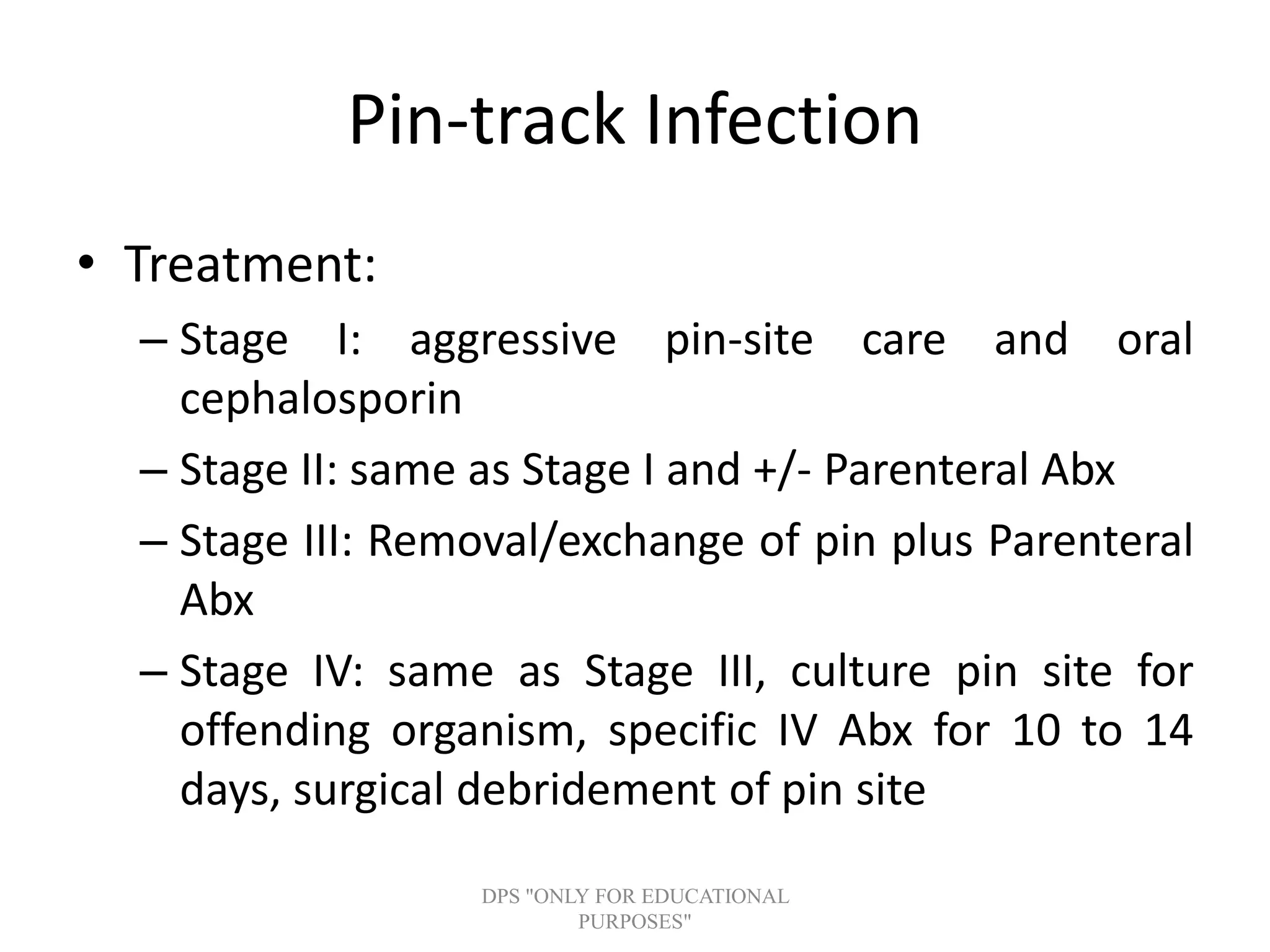 Pin-track Infection
• Treatment:
– Stage I: aggressive pin-site care and oral
cephalosporin
– Stage II: same as Stage I and +/- Parenteral Abx
– Stage III: Removal/exchange of pin plus Parenteral
Abx
– Stage IV: same as Stage III, culture pin site for
offending organism, specific IV Abx for 10 to 14
days, surgical debridement of pin site
DPS "ONLY FOR EDUCATIONAL
PURPOSES"
 