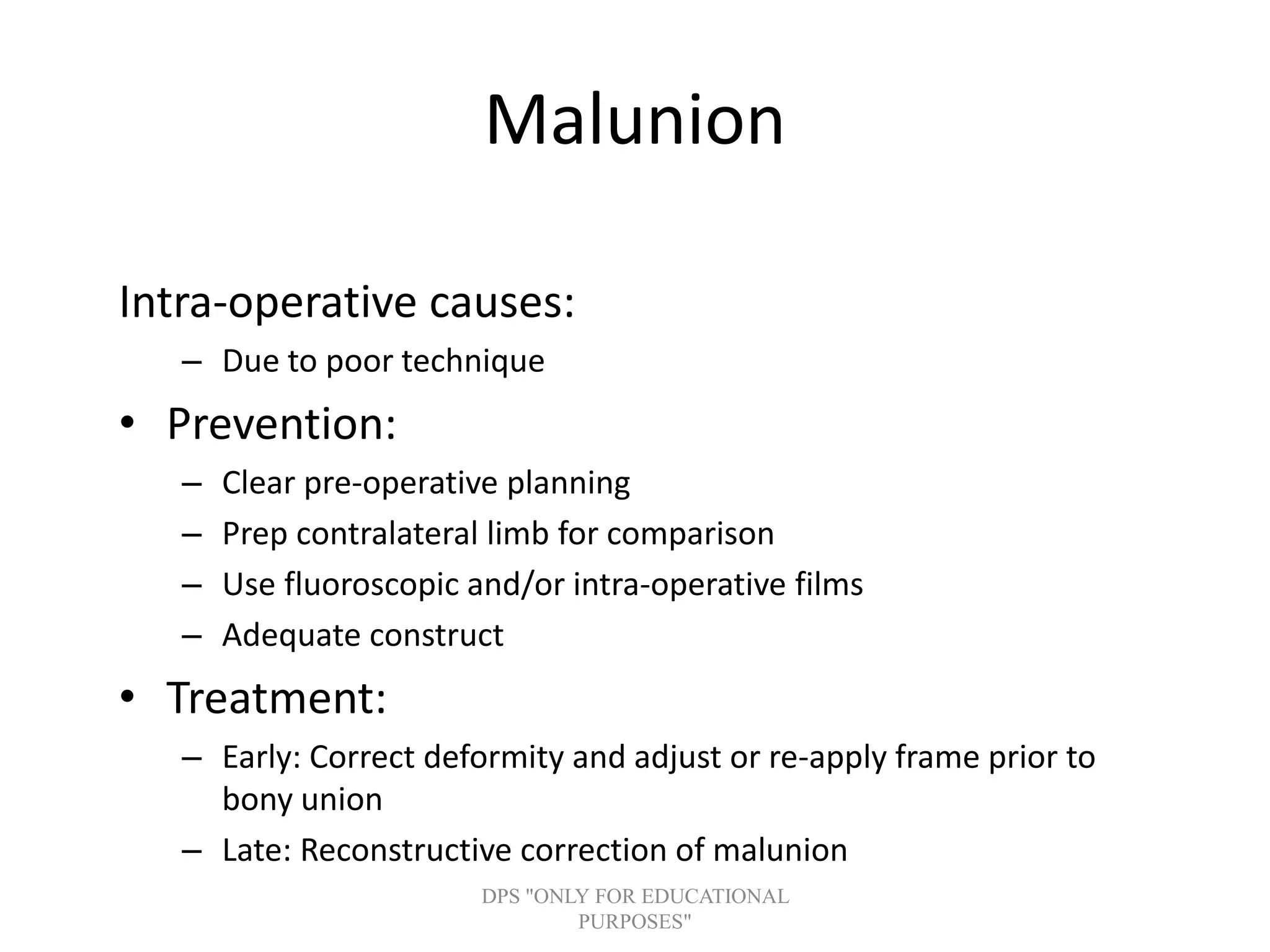 Malunion
Intra-operative causes:
– Due to poor technique
• Prevention:
– Clear pre-operative planning
– Prep contralateral limb for comparison
– Use fluoroscopic and/or intra-operative films
– Adequate construct
• Treatment:
– Early: Correct deformity and adjust or re-apply frame prior to
bony union
– Late: Reconstructive correction of malunion
DPS "ONLY FOR EDUCATIONAL
PURPOSES"
 