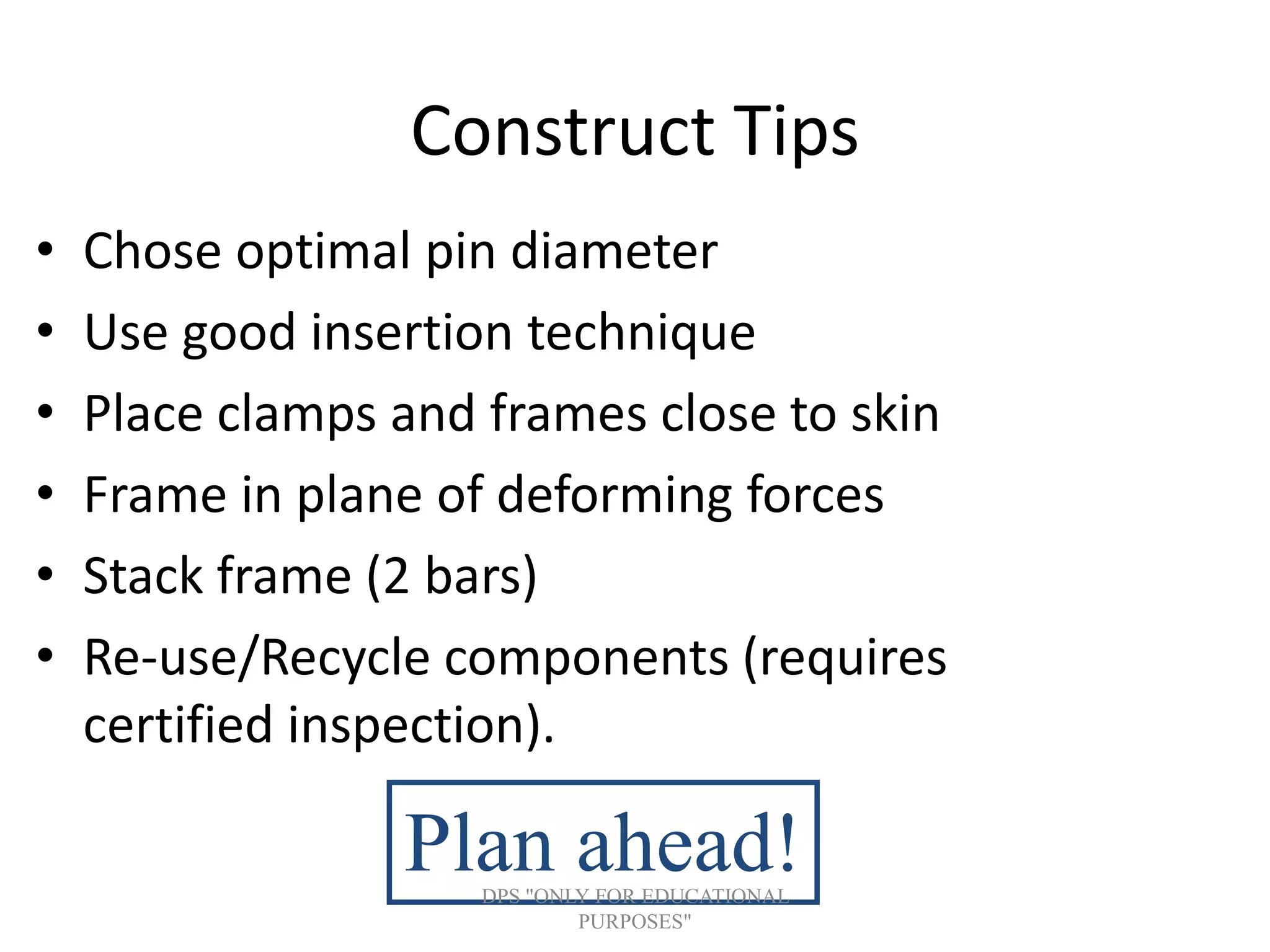 Construct Tips
• Chose optimal pin diameter
• Use good insertion technique
• Place clamps and frames close to skin
• Frame in plane of deforming forces
• Stack frame (2 bars)
• Re-use/Recycle components (requires
certified inspection).
Plan ahead!DPS "ONLY FOR EDUCATIONAL
PURPOSES"
 