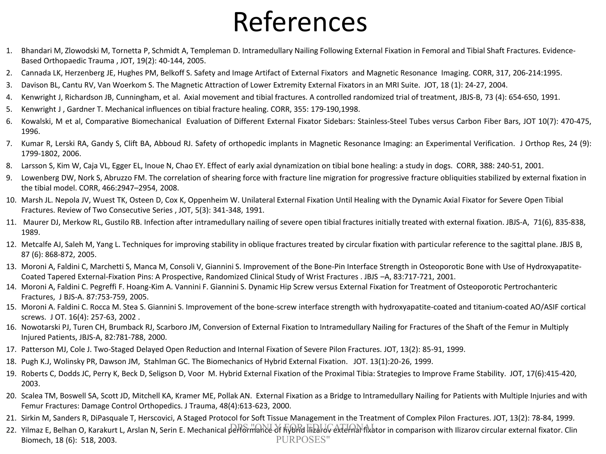 References
1. Bhandari M, Zlowodski M, Tornetta P, Schmidt A, Templeman D. Intramedullary Nailing Following External Fixation in Femoral and Tibial Shaft Fractures. Evidence-
Based Orthopaedic Trauma , JOT, 19(2): 40-144, 2005.
2. Cannada LK, Herzenberg JE, Hughes PM, Belkoff S. Safety and Image Artifact of External Fixators and Magnetic Resonance Imaging. CORR, 317, 206-214:1995.
3. Davison BL, Cantu RV, Van Woerkom S. The Magnetic Attraction of Lower Extremity External Fixators in an MRI Suite. JOT, 18 (1): 24-27, 2004.
4. Kenwright J, Richardson JB, Cunningham, et al. Axial movement and tibial fractures. A controlled randomized trial of treatment, JBJS-B, 73 (4): 654-650, 1991.
5. Kenwright J , Gardner T. Mechanical influences on tibial fracture healing. CORR, 355: 179-190,1998.
6. Kowalski, M et al, Comparative Biomechanical Evaluation of Different External Fixator Sidebars: Stainless-Steel Tubes versus Carbon Fiber Bars, JOT 10(7): 470-475,
1996.
7. Kumar R, Lerski RA, Gandy S, Clift BA, Abboud RJ. Safety of orthopedic implants in Magnetic Resonance Imaging: an Experimental Verification. J Orthop Res, 24 (9):
1799-1802, 2006.
8. Larsson S, Kim W, Caja VL, Egger EL, Inoue N, Chao EY. Effect of early axial dynamization on tibial bone healing: a study in dogs. CORR, 388: 240-51, 2001.
9. Lowenberg DW, Nork S, Abruzzo FM. The correlation of shearing force with fracture line migration for progressive fracture obliquities stabilized by external fixation in
the tibial model. CORR, 466:2947–2954, 2008.
10. Marsh JL. Nepola JV, Wuest TK, Osteen D, Cox K, Oppenheim W. Unilateral External Fixation Until Healing with the Dynamic Axial Fixator for Severe Open Tibial
Fractures. Review of Two Consecutive Series , JOT, 5(3): 341-348, 1991.
11. Maurer DJ, Merkow RL, Gustilo RB. Infection after intramedullary nailing of severe open tibial fractures initially treated with external fixation. JBJS-A, 71(6), 835-838,
1989.
12. Metcalfe AJ, Saleh M, Yang L. Techniques for improving stability in oblique fractures treated by circular fixation with particular reference to the sagittal plane. JBJS B,
87 (6): 868-872, 2005.
13. Moroni A, Faldini C, Marchetti S, Manca M, Consoli V, Giannini S. Improvement of the Bone-Pin Interface Strength in Osteoporotic Bone with Use of Hydroxyapatite-
Coated Tapered External-Fixation Pins: A Prospective, Randomized Clinical Study of Wrist Fractures . JBJS –A, 83:717-721, 2001.
14. Moroni A, Faldini C. Pegreffi F. Hoang-Kim A. Vannini F. Giannini S. Dynamic Hip Screw versus External Fixation for Treatment of Osteoporotic Pertrochanteric
Fractures, J BJS-A. 87:753-759, 2005.
15. Moroni A. Faldini C. Rocca M. Stea S. Giannini S. Improvement of the bone-screw interface strength with hydroxyapatite-coated and titanium-coated AO/ASIF cortical
screws. J OT. 16(4): 257-63, 2002 .
16. Nowotarski PJ, Turen CH, Brumback RJ, Scarboro JM, Conversion of External Fixation to Intramedullary Nailing for Fractures of the Shaft of the Femur in Multiply
Injured Patients, JBJS-A, 82:781-788, 2000.
17. Patterson MJ, Cole J. Two-Staged Delayed Open Reduction and Internal Fixation of Severe Pilon Fractures. JOT, 13(2): 85-91, 1999.
18. Pugh K.J, Wolinsky PR, Dawson JM, Stahlman GC. The Biomechanics of Hybrid External Fixation. JOT. 13(1):20-26, 1999.
19. Roberts C, Dodds JC, Perry K, Beck D, Seligson D, Voor M. Hybrid External Fixation of the Proximal Tibia: Strategies to Improve Frame Stability. JOT, 17(6):415-420,
2003.
20. Scalea TM, Boswell SA, Scott JD, Mitchell KA, Kramer ME, Pollak AN. External Fixation as a Bridge to Intramedullary Nailing for Patients with Multiple Injuries and with
Femur Fractures: Damage Control Orthopedics. J Trauma, 48(4):613-623, 2000.
21. Sirkin M, Sanders R, DiPasquale T, Herscovici, A Staged Protocol for Soft Tissue Management in the Treatment of Complex Pilon Fractures. JOT, 13(2): 78-84, 1999.
22. Yilmaz E, Belhan O, Karakurt L, Arslan N, Serin E. Mechanical performance of hybrid Ilizarov external fixator in comparison with Ilizarov circular external fixator. Clin
Biomech, 18 (6): 518, 2003.
DPS "ONLY FOR EDUCATIONAL
PURPOSES"
 