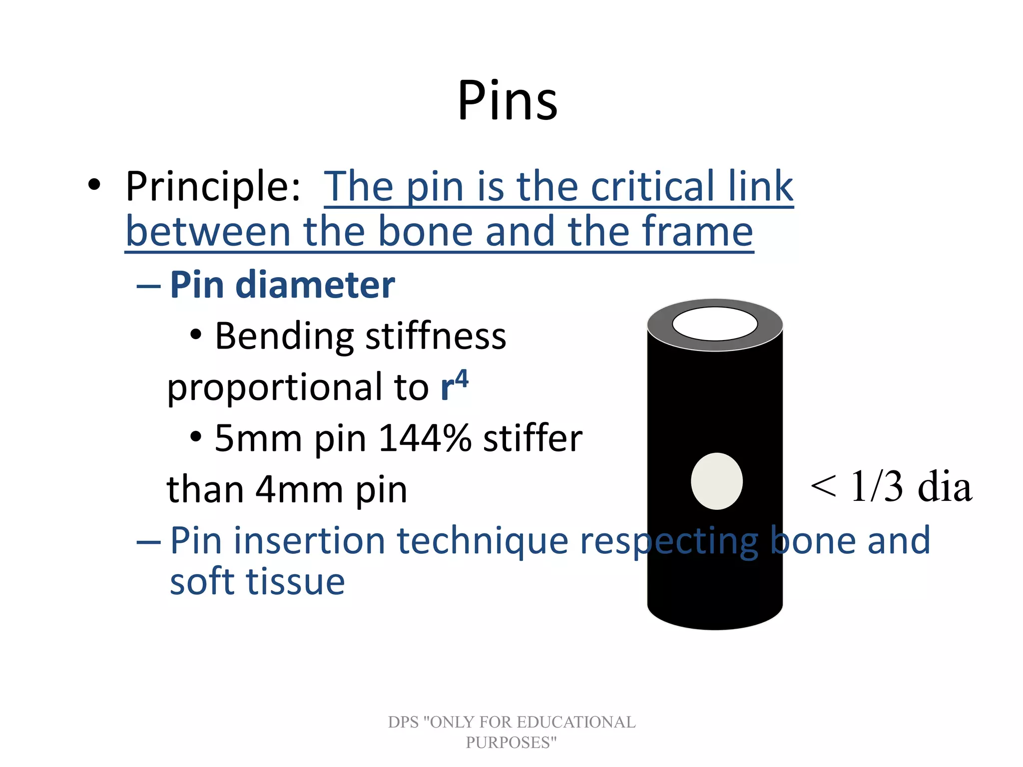 < 1/3 dia
Pins
• Principle: The pin is the critical link
between the bone and the frame
– Pin diameter
• Bending stiffness
proportional to r4
• 5mm pin 144% stiffer
than 4mm pin
– Pin insertion technique respecting bone and
soft tissue
DPS "ONLY FOR EDUCATIONAL
PURPOSES"
 