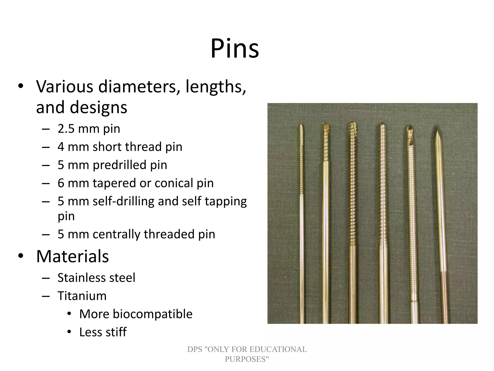 Pins
• Various diameters, lengths,
and designs
– 2.5 mm pin
– 4 mm short thread pin
– 5 mm predrilled pin
– 6 mm tapered or conical pin
– 5 mm self-drilling and self tapping
pin
– 5 mm centrally threaded pin
• Materials
– Stainless steel
– Titanium
• More biocompatible
• Less stiff
DPS "ONLY FOR EDUCATIONAL
PURPOSES"
 