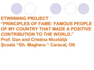 ETWINNING PROJECT
“PRINCIPLES OF FAME: FAMOUS PEOPLE
OF MY COUNTRY THAT MADE A POSITIVE
CONTRIBUTION TO THE WORLD.”
Prof. Dan and Cristina Nicolăiţă
Şcoala “Gh. Magheru “ Caracal, Olt
 