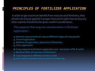 PRINCIPLES OF FERTILIZER APPLICATION
In order to get maximum benefit from manures and fertilizers, they
should not only be applied in proper time and in right manner but any
other aspects should also be given careful consideration.
The aspects that require consideration in fertilizer
application -
2. Nutrient requirements of crops at different stages of crop growth.
3. Time of application.
4. Methods of application, placement of fertilizers.
5. Foliar application.
6. Crop response to fertilizers application and interaction of N, P, and K.
7. Residual effect of manures and fertilizers.
8. Crop response to different nutrient carrier.
9. Unit cost of nutrients and economics of manuring.
 