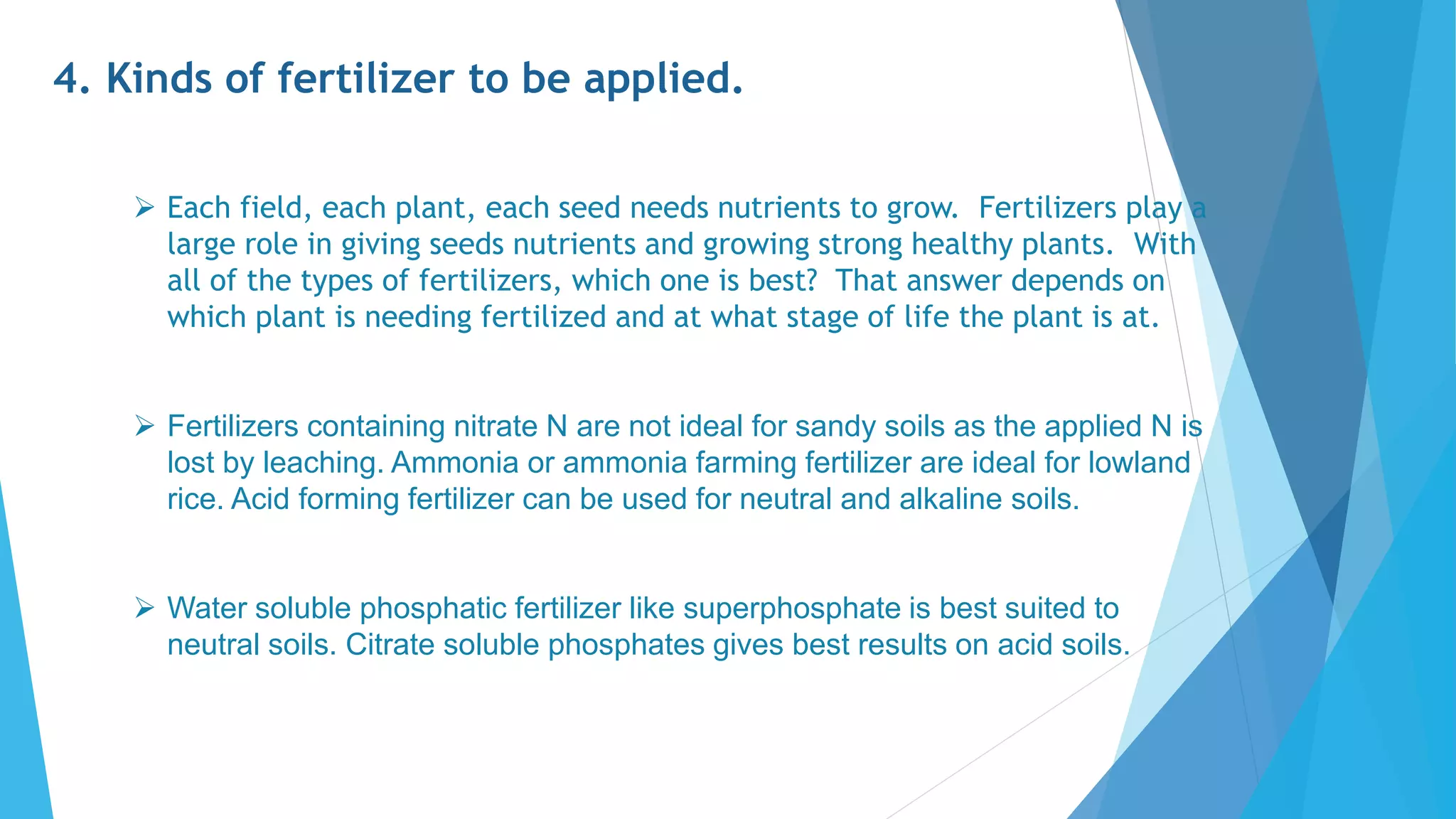 4. Kinds of fertilizer to be applied.
 Each field, each plant, each seed needs nutrients to grow. Fertilizers play a
large role in giving seeds nutrients and growing strong healthy plants. With
all of the types of fertilizers, which one is best? That answer depends on
which plant is needing fertilized and at what stage of life the plant is at.
 Fertilizers containing nitrate N are not ideal for sandy soils as the applied N is
lost by leaching. Ammonia or ammonia farming fertilizer are ideal for lowland
rice. Acid forming fertilizer can be used for neutral and alkaline soils.
 Water soluble phosphatic fertilizer like superphosphate is best suited to
neutral soils. Citrate soluble phosphates gives best results on acid soils.
 