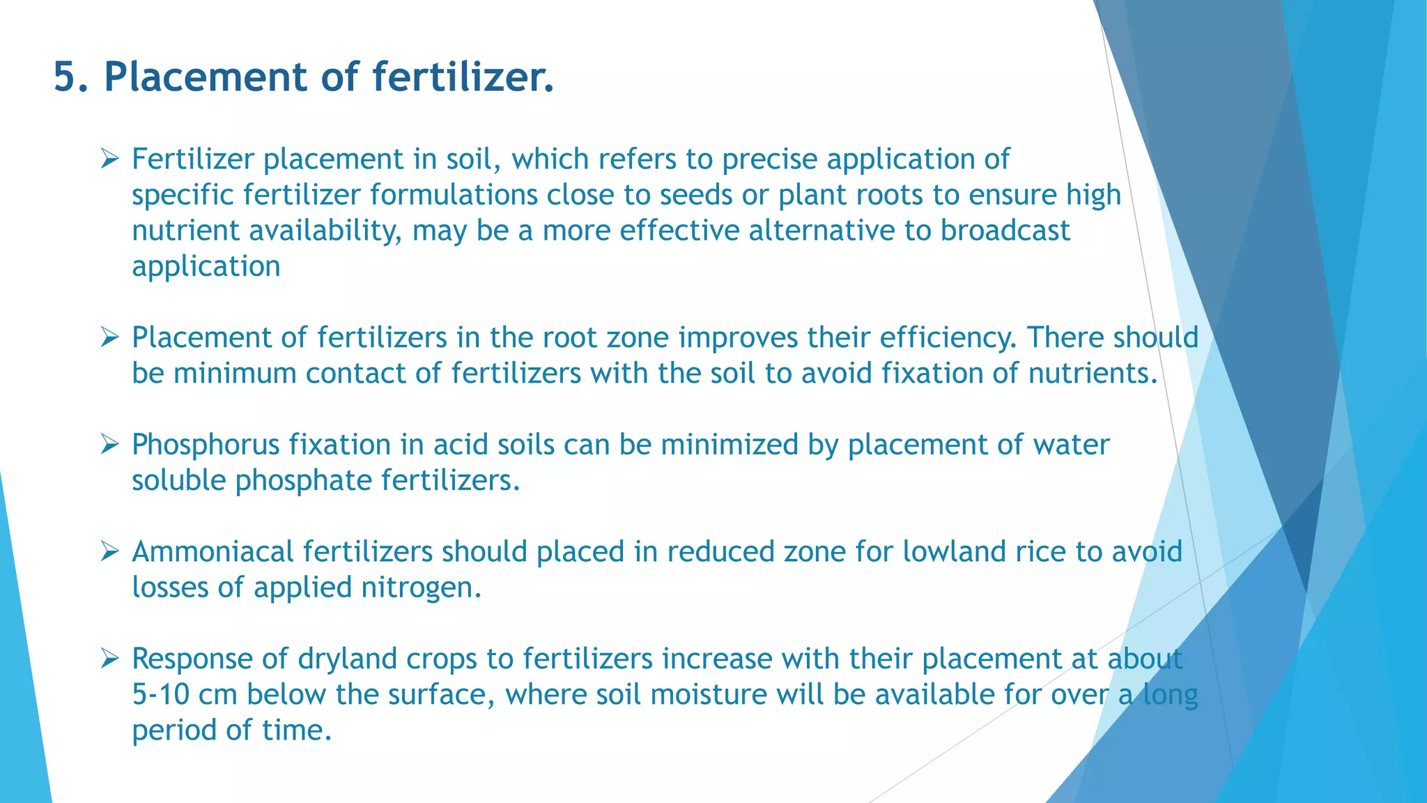 5. Placement of fertilizer.
 Fertilizer placement in soil, which refers to precise application of
specific fertilizer formulations close to seeds or plant roots to ensure high
nutrient availability, may be a more effective alternative to broadcast
application
 Placement of fertilizers in the root zone improves their efficiency. There should
be minimum contact of fertilizers with the soil to avoid fixation of nutrients.
 Phosphorus fixation in acid soils can be minimized by placement of water
soluble phosphate fertilizers.
 Ammoniacal fertilizers should placed in reduced zone for lowland rice to avoid
losses of applied nitrogen.
 Response of dryland crops to fertilizers increase with their placement at about
5-10 cm below the surface, where soil moisture will be available for over a long
period of time.
 