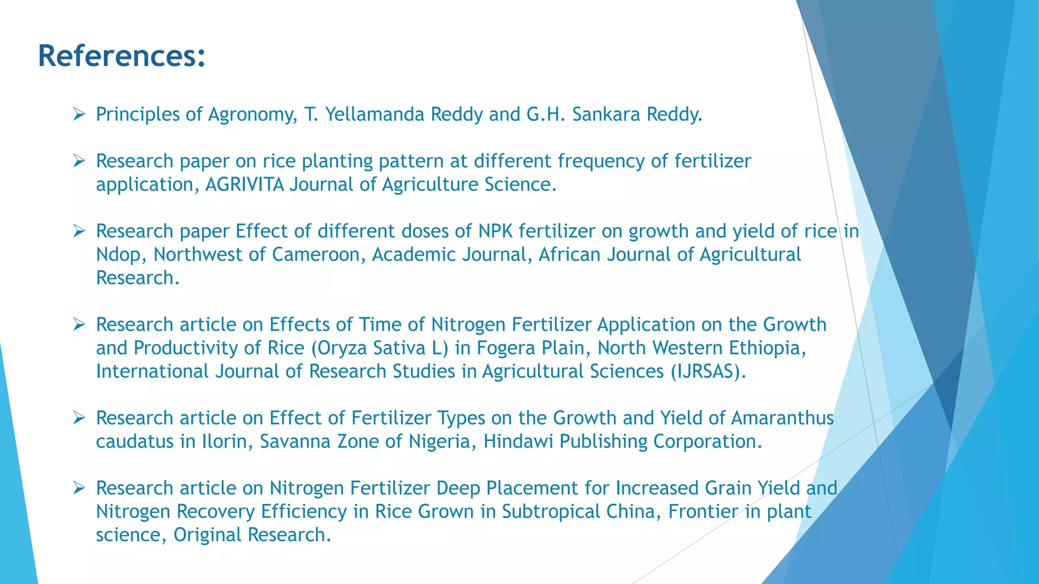 References:
 Principles of Agronomy, T. Yellamanda Reddy and G.H. Sankara Reddy.
 Research paper on rice planting pattern at different frequency of fertilizer
application, AGRIVITA Journal of Agriculture Science.
 Research paper Effect of different doses of NPK fertilizer on growth and yield of rice in
Ndop, Northwest of Cameroon, Academic Journal, African Journal of Agricultural
Research.
 Research article on Effects of Time of Nitrogen Fertilizer Application on the Growth
and Productivity of Rice (Oryza Sativa L) in Fogera Plain, North Western Ethiopia,
International Journal of Research Studies in Agricultural Sciences (IJRSAS).
 Research article on Effect of Fertilizer Types on the Growth and Yield of Amaranthus
caudatus in Ilorin, Savanna Zone of Nigeria, Hindawi Publishing Corporation.
 Research article on Nitrogen Fertilizer Deep Placement for Increased Grain Yield and
Nitrogen Recovery Efficiency in Rice Grown in Subtropical China, Frontier in plant
science, Original Research.
 