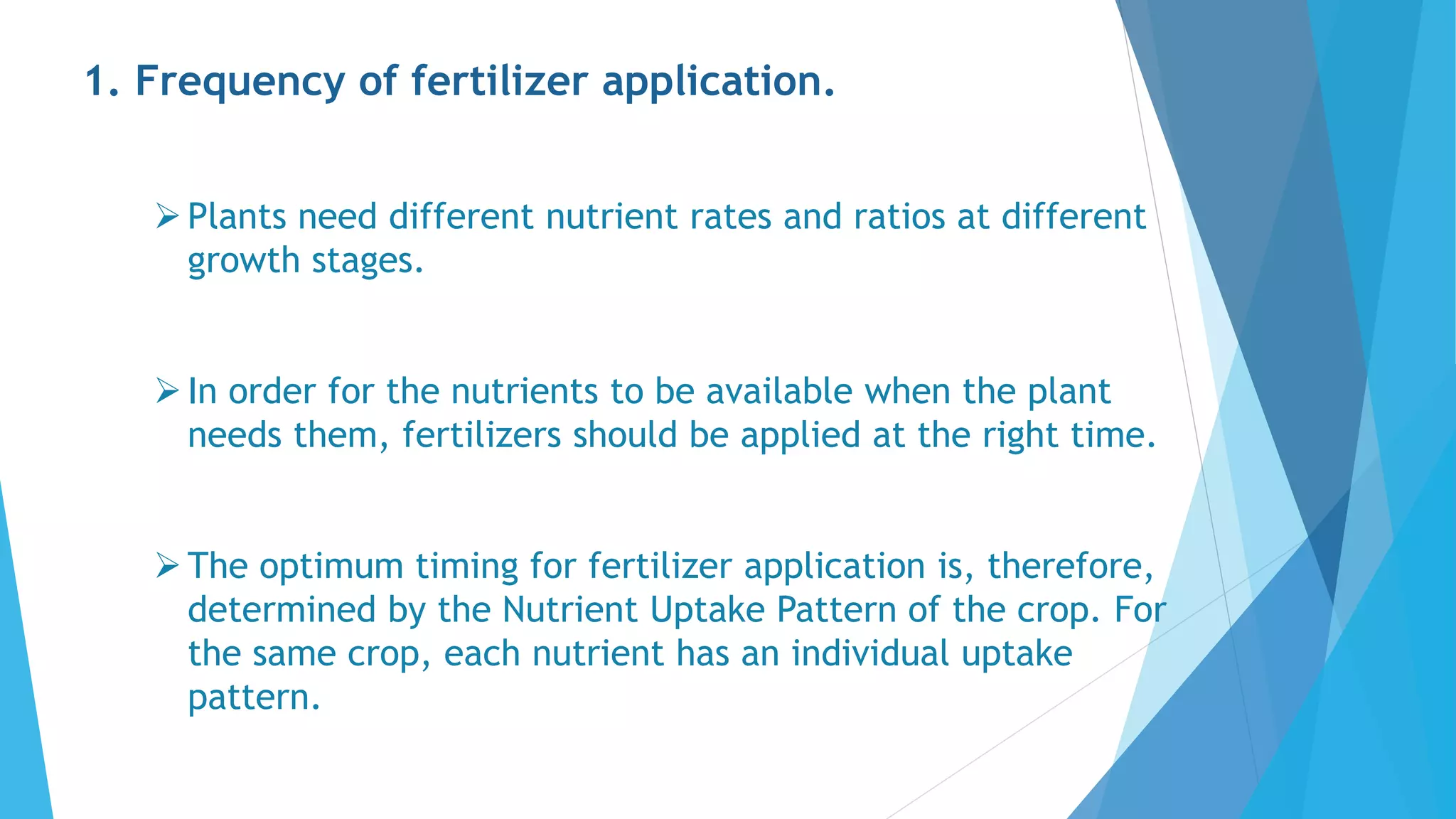 1. Frequency of fertilizer application.
Plants need different nutrient rates and ratios at different
growth stages.
In order for the nutrients to be available when the plant
needs them, fertilizers should be applied at the right time.
The optimum timing for fertilizer application is, therefore,
determined by the Nutrient Uptake Pattern of the crop. For
the same crop, each nutrient has an individual uptake
pattern.
 