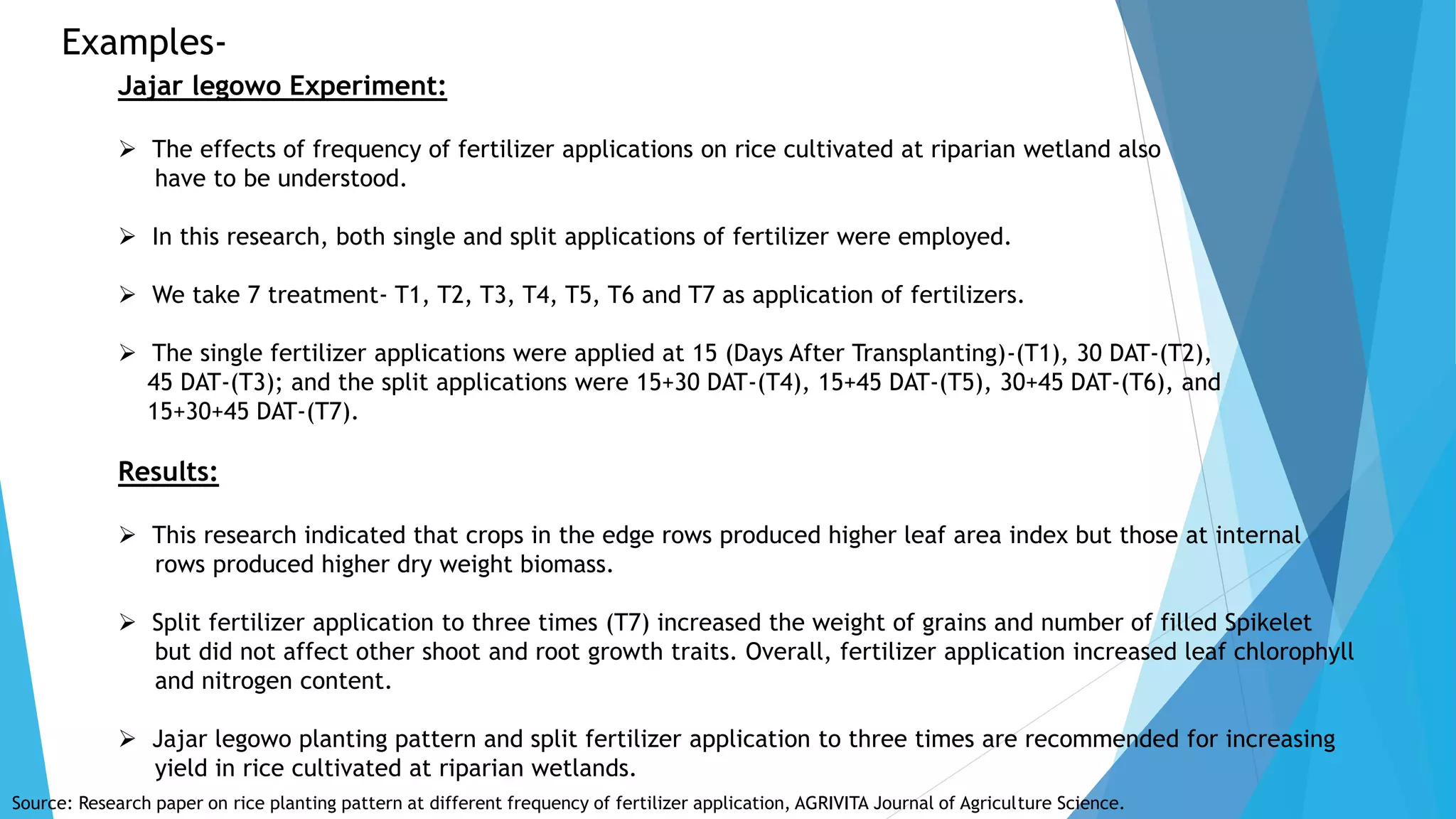 Examples-
Jajar legowo Experiment:
 The effects of frequency of fertilizer applications on rice cultivated at riparian wetland also
have to be understood.
 In this research, both single and split applications of fertilizer were employed.
 We take 7 treatment- T1, T2, T3, T4, T5, T6 and T7 as application of fertilizers.
 The single fertilizer applications were applied at 15 (Days After Transplanting)-(T1), 30 DAT-(T2),
45 DAT-(T3); and the split applications were 15+30 DAT-(T4), 15+45 DAT-(T5), 30+45 DAT-(T6), and
15+30+45 DAT-(T7).
Results:
 This research indicated that crops in the edge rows produced higher leaf area index but those at internal
rows produced higher dry weight biomass.
 Split fertilizer application to three times (T7) increased the weight of grains and number of filled Spikelet
but did not affect other shoot and root growth traits. Overall, fertilizer application increased leaf chlorophyll
and nitrogen content.
 Jajar legowo planting pattern and split fertilizer application to three times are recommended for increasing
yield in rice cultivated at riparian wetlands.
Source: Research paper on rice planting pattern at different frequency of fertilizer application, AGRIVITA Journal of Agriculture Science.
 